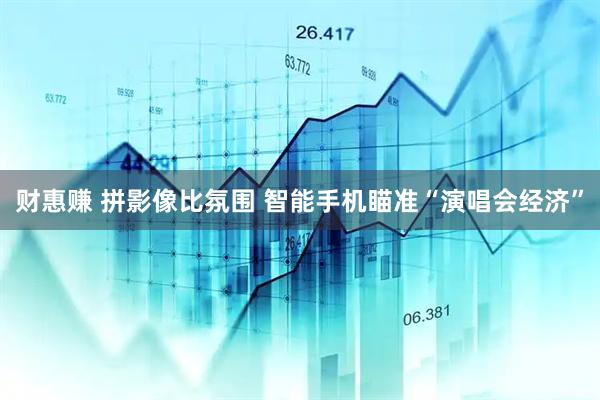 财惠赚 拼影像比氛围 智能手机瞄准“演唱会经济”