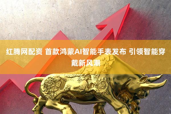 红腾网配资 首款鸿蒙AI智能手表发布 引领智能穿戴新风潮
