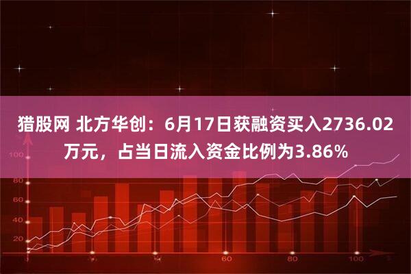 猎股网 北方华创：6月17日获融资买入2736.02万元，占当日流入资金比例为3.86%