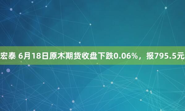 宏泰 6月18日原木期货收盘下跌0.06%，报795.5元