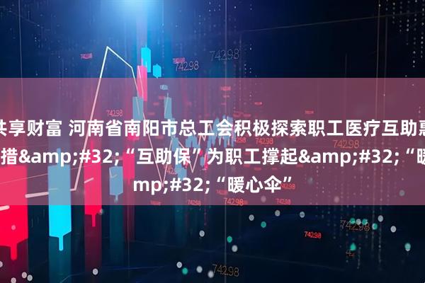 共享财富 河南省南阳市总工会积极探索职工医疗互助惠民新举措&#32;“互助保”为职工撑起&#32;“暖心伞”