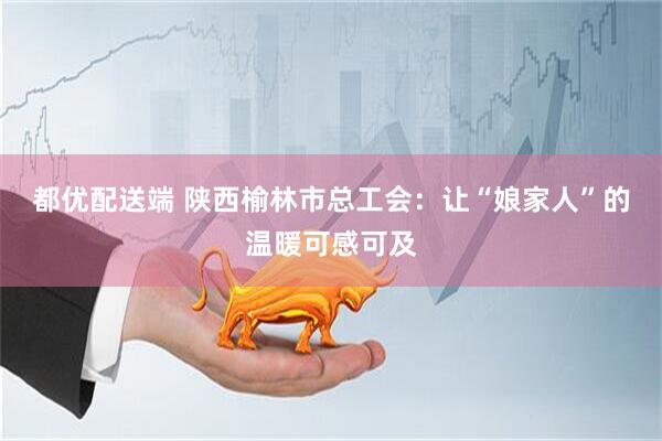 都优配送端 陕西榆林市总工会：让“娘家人”的温暖可感可及