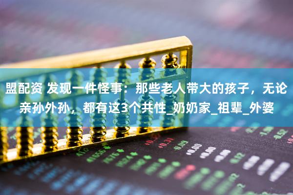 盟配资 发现一件怪事：那些老人带大的孩子，无论亲孙外孙，都有这3个共性_奶奶家_祖辈_外婆
