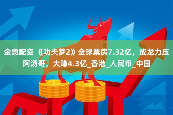 金惠配资 《功夫梦2》全球票房7.32亿，成龙力压阿汤哥，大赚4.3亿_香港_人民币_中国