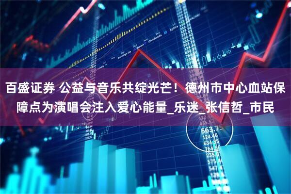百盛证券 公益与音乐共绽光芒！德州市中心血站保障点为演唱会注入爱心能量_乐迷_张信哲_市民