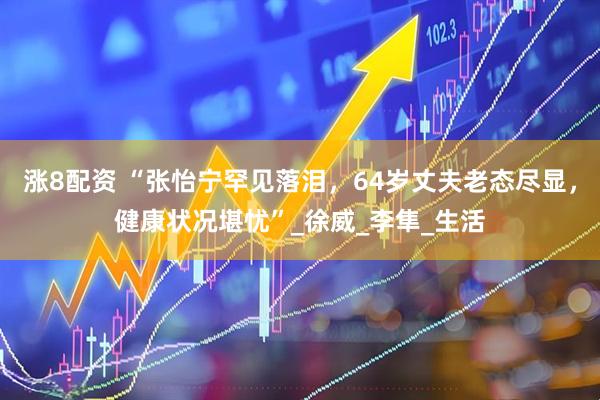 涨8配资 “张怡宁罕见落泪，64岁丈夫老态尽显，健康状况堪忧”_徐威_李隼_生活