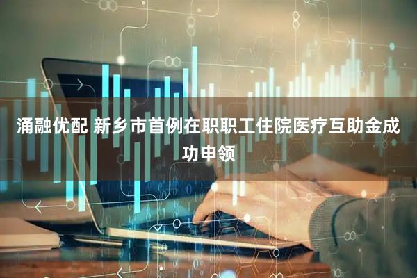 涌融优配 新乡市首例在职职工住院医疗互助金成功申领
