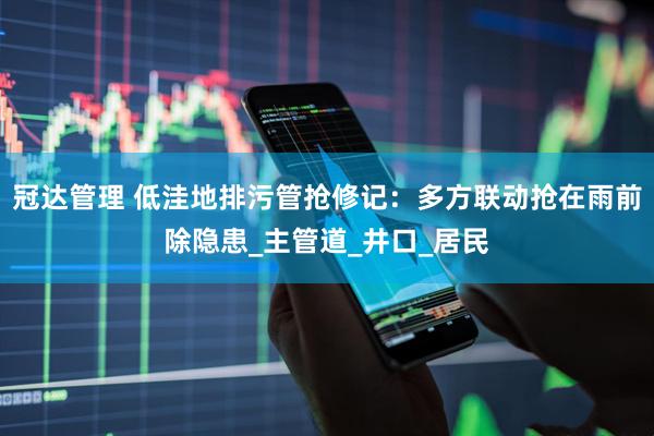 冠达管理 低洼地排污管抢修记：多方联动抢在雨前除隐患_主管道_井口_居民