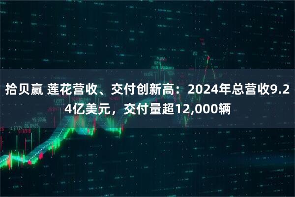 拾贝赢 莲花营收、交付创新高：2024年总营收9.24亿美元，交付量超12,000辆