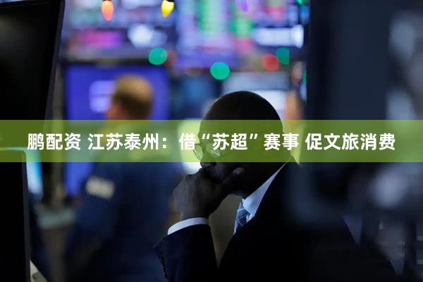 鹏配资 江苏泰州：借“苏超”赛事 促文旅消费