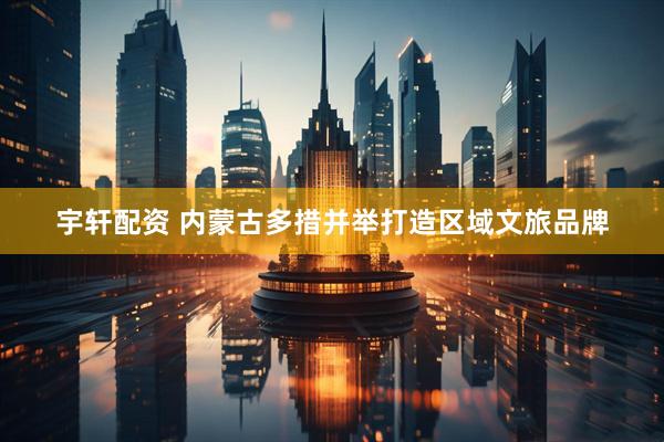 宇轩配资 内蒙古多措并举打造区域文旅品牌