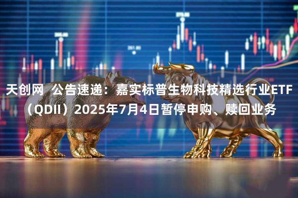天创网  公告速递：嘉实标普生物科技精选行业ETF（QDII）2025年7月4日暂停申购、赎回业务