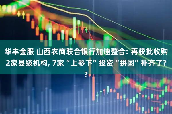 华丰金服 山西农商联合银行加速整合: 再获批收购2家县级机构, 7家“上参下”投资“拼图”补齐了?