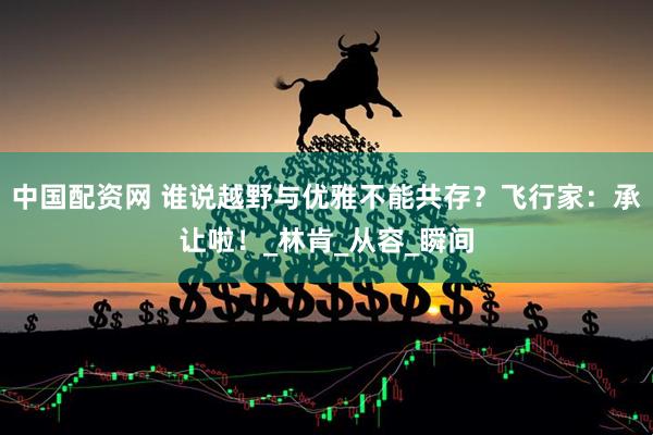 中国配资网 谁说越野与优雅不能共存？飞行家：承让啦！_林肯_从容_瞬间