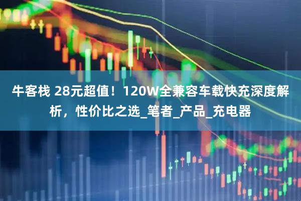 牛客栈 28元超值！120W全兼容车载快充深度解析，性价比之选_笔者_产品_充电器