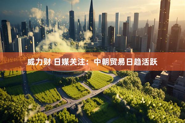 威力财 日媒关注：中朝贸易日趋活跃