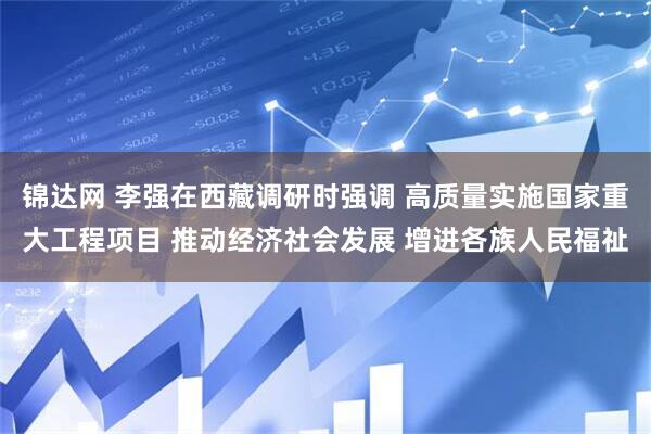 锦达网 李强在西藏调研时强调 高质量实施国家重大工程项目 推动经济社会发展 增进各族人民福祉