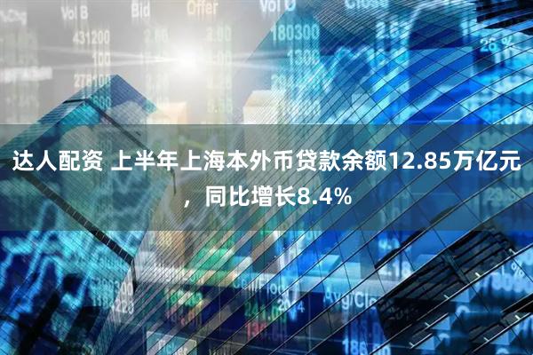 达人配资 上半年上海本外币贷款余额12.85万亿元，同比增长8.4%