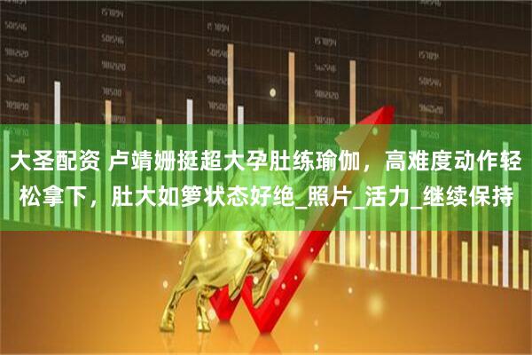 大圣配资 卢靖姗挺超大孕肚练瑜伽，高难度动作轻松拿下，肚大如箩状态好绝_照片_活力_继续保持