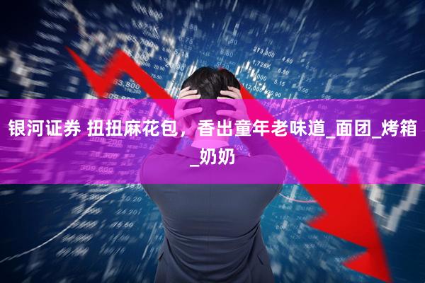 银河证券 扭扭麻花包，香出童年老味道_面团_烤箱_奶奶
