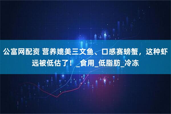 公富网配资 营养媲美三文鱼、口感赛螃蟹，这种虾远被低估了！_食用_低脂肪_冷冻