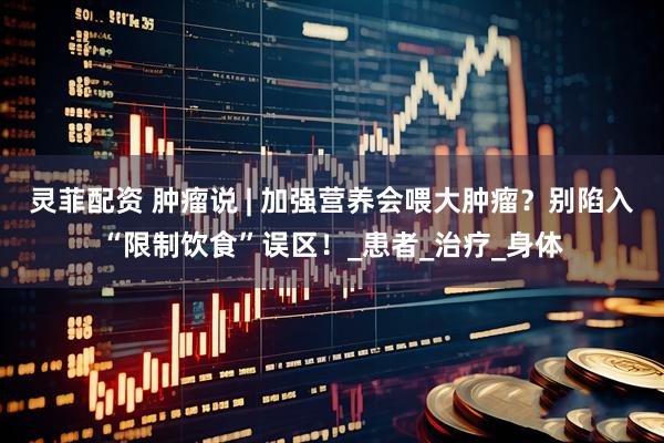 灵菲配资 肿瘤说 | 加强营养会喂大肿瘤？别陷入“限制饮食”误区！_患者_治疗_身体
