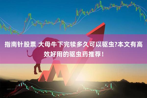指南针股票 大母牛下完犊多久可以驱虫?本文有高效好用的驱虫药推荐！