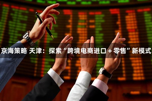 京海策略 天津：探索“跨境电商进口＋零售”新模式
