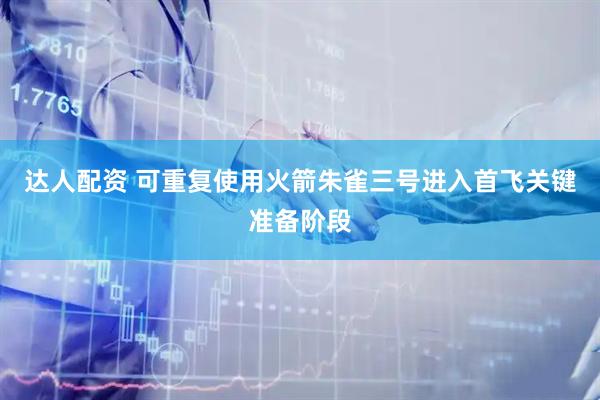 达人配资 可重复使用火箭朱雀三号进入首飞关键准备阶段