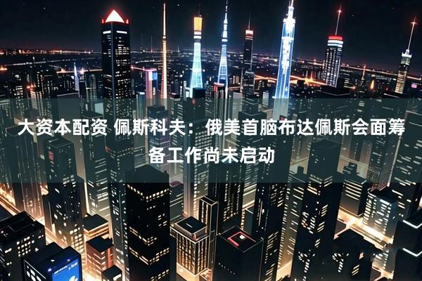 大资本配资 佩斯科夫：俄美首脑布达佩斯会面筹备工作尚未启动