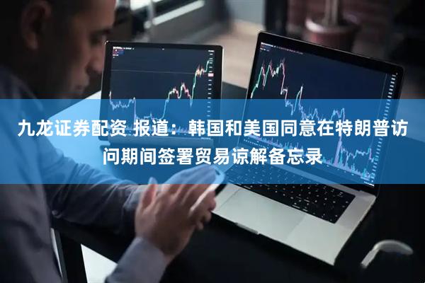 九龙证券配资 报道：韩国和美国同意在特朗普访问期间签署贸易谅解备忘录