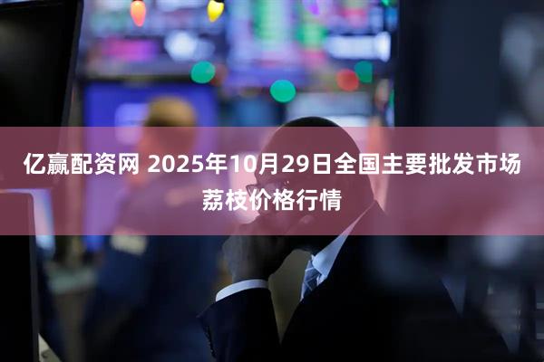 亿赢配资网 2025年10月29日全国主要批发市场荔枝价格行情