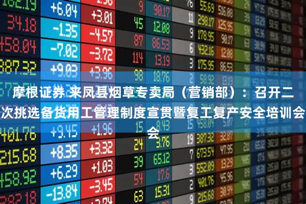 摩根证券 来凤县烟草专卖局（营销部）：召开二次挑选备货用工管理制度宣贯暨复工复产安全培训会