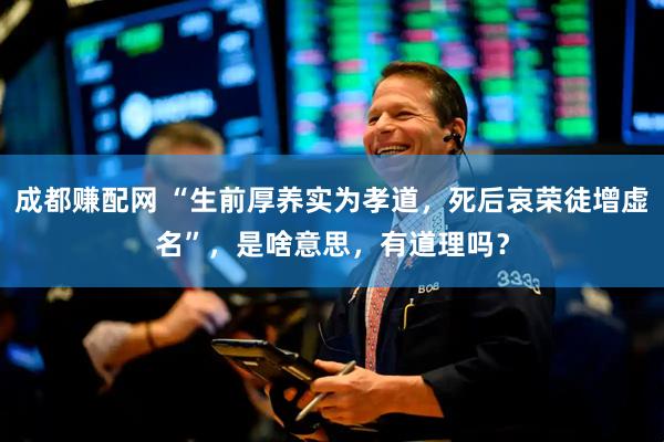 成都赚配网 “生前厚养实为孝道，死后哀荣徒增虚名”，是啥意思，有道理吗？