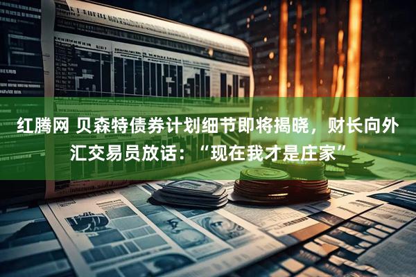 红腾网 贝森特债券计划细节即将揭晓，财长向外汇交易员放话：“现在我才是庄家”
