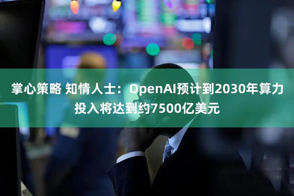 掌心策略 知情人士：OpenAI预计到2030年算力投入将达到约7500亿美元